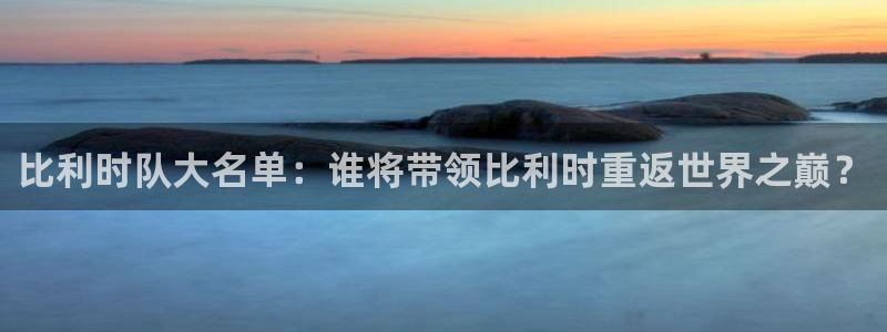 亚洲区世界杯预选赛：比利时队大名单：谁将带领比利时重返世界之巅？